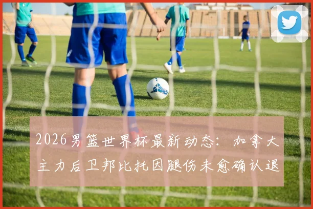 2026男篮世界杯最新动态：加拿大主力后卫邦比托因腿伤未愈确认退出，球队阵容面临调整