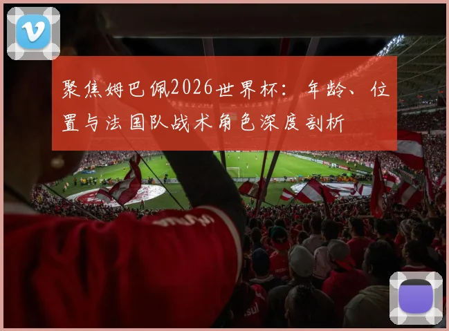 聚焦姆巴佩2026世界杯：年龄、位置与法国队战术角色深度剖析