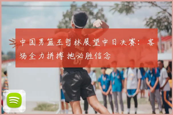 中国男篮王哲林展望中日决赛：客场全力拼搏 抱必胜信念