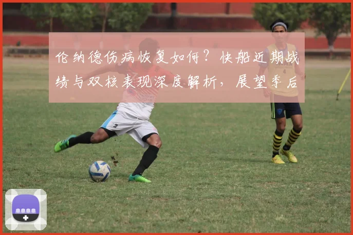 伦纳德伤病恢复如何?快船近期战绩与双核表现深度解析,展望季后赛前景