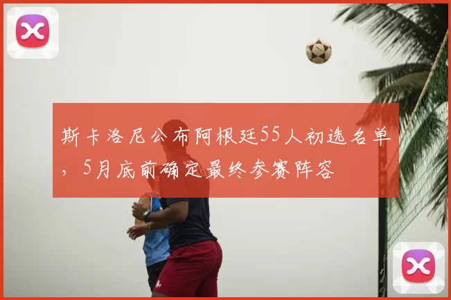 斯卡洛尼公布阿根廷55人初选名单,5月底前确定最终参赛阵容