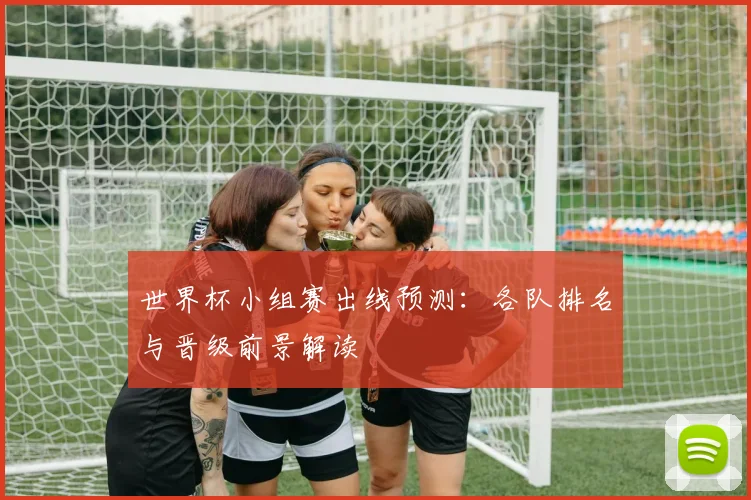 世界杯小组赛出线预测:各队排名与晋级前景解读