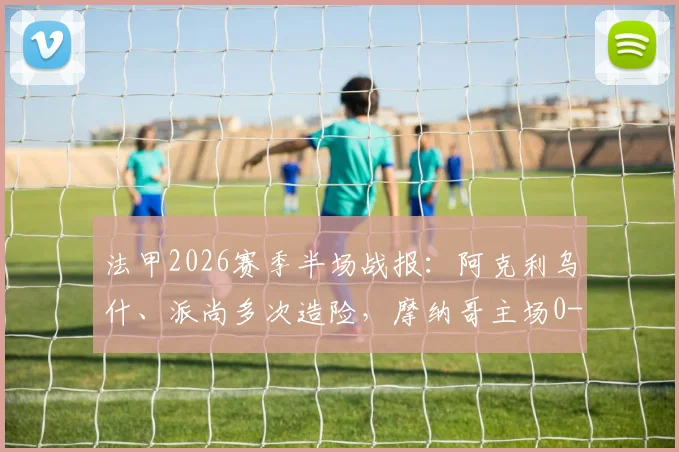 法甲2026赛季半场战报:阿克利乌什、派尚多次造险,摩纳哥主场0-0暂平马赛,场面激烈攻防解析
