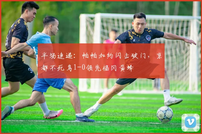 半场速递：帕帕加约闪击破门，京都不死鸟1-0领先福冈黄蜂