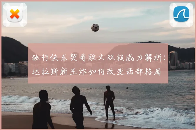 独行侠东契奇欧文双核威力解析：达拉斯新王炸如何改变西部格局
