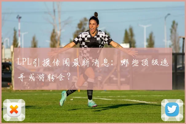 LPL引援传闻最新消息：哪些顶级选手或将转会？