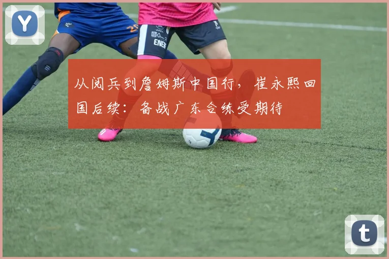 从阅兵到詹姆斯中国行，崔永熙回国后续：备战广东合练受期待