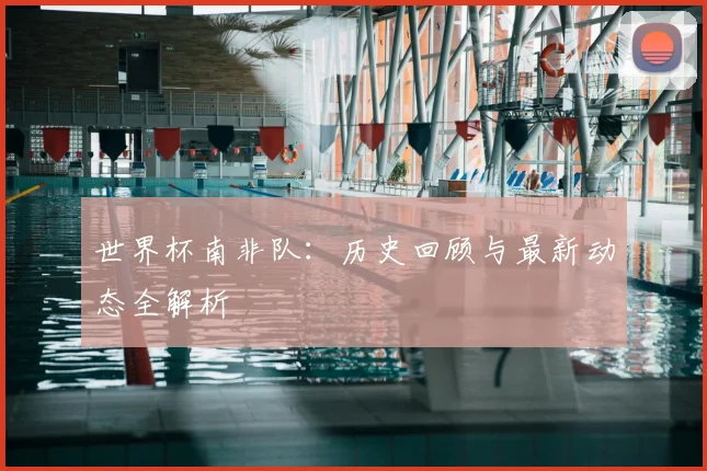世界杯南非队：历史回顾与最新动态全解析