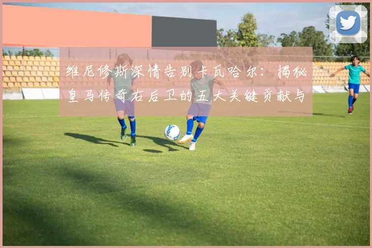 维尼修斯深情告别卡瓦哈尔:揭秘皇马传奇右后卫的五大关键贡献与队友真情