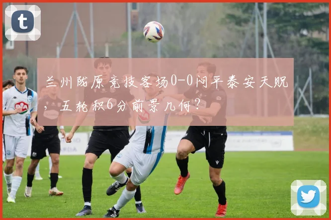 兰州陇原竞技客场0-0闷平泰安天贶,五轮积6分前景几何?