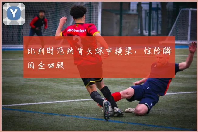 比利时范纳肯头球中横梁，惊险瞬间全回顾