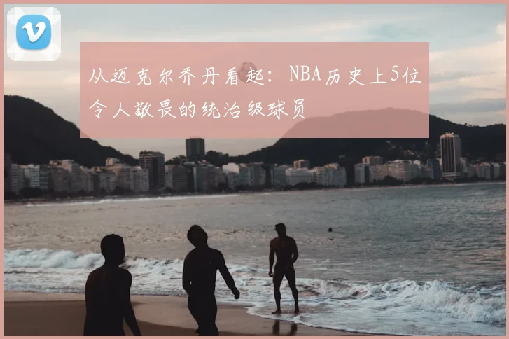 从迈克尔乔丹看起：NBA历史上5位令人敬畏的统治级球员