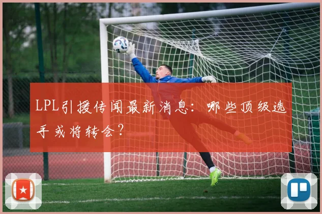LPL引援传闻最新消息：哪些顶级选手或将转会？