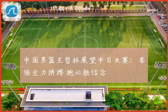 中国男篮王哲林展望中日决赛：客场全力拼搏 抱必胜信念